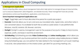 Applications in Cloud Computing
6. Management Applications
Cloud computing offers various cloud management tools which help admins to manage all types of cloud activities,
such as resource deployment, data integration, and disaster recovery. These management tools also provide
administrative control over the platforms, applications, and infrastructure.
Some important management applications are -
• Toggl : Toggl helps users to track allocated time period for a particular project.
• Evernote: Evernote allows you to sync and save your recorded notes, typed notes, and other notes in
one convenient place. It is available for both free as well as a paid version. It uses platforms like
Windows, macOS, Android, iOS, Browser, and Unix.
• Outright: Outright is used by management users for the purpose of accounts. It helps to track income,
expenses, profits, and losses in real-time environment.
• GoToMeeting: GoToMeeting provides Video Conferencing and online meeting apps, which allows you
to start a meeting with your business partners from anytime, anywhere using mobile phones or tablets.
Using GoToMeeting app, you can perform the tasks related to the management such as join meetings
in seconds, view presentations on the shared screen, get alerts for upcoming meetings, etc.
 