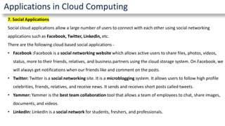 Applications in Cloud Computing
7. Social Applications
Social cloud applications allow a large number of users to connect with each other using social networking
applications such as Facebook, Twitter, Linkedln, etc.
There are the following cloud based social applications -
• Facebook :Facebook is a social networking website which allows active users to share files, photos, videos,
status, more to their friends, relatives, and business partners using the cloud storage system. On Facebook, we
will always get notifications when our friends like and comment on the posts.
• Twitter: Twitter is a social networking site. It is a microblogging system. It allows users to follow high profile
celebrities, friends, relatives, and receive news. It sends and receives short posts called tweets.
• Yammer: Yammer is the best team collaboration tool that allows a team of employees to chat, share images,
documents, and videos.
• LinkedIn: LinkedIn is a social network for students, freshers, and professionals.
 