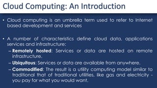 • Cloud computing is an umbrella term used to refer to Internet
based development and services
• A number of characteristics define cloud data, applications
services and infrastructure:
– Remotely hosted: Services or data are hosted on remote
infrastructure.
– Ubiquitous: Services or data are available from anywhere.
– Commodified: The result is a utility computing model similar to
traditional that of traditional utilities, like gas and electricity -
you pay for what you would want.
Cloud Computing: An Introduction
 