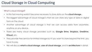 Cloud Storage in Cloud Computing
What is cloud storage?
• In this fast-moving world it become necessary to store data on the cloud storage.
• The biggest advantage of cloud storage is that we can store any type of data in digital
form on the cloud.
• Another advantage of cloud storage is that we can access data from anywhere,
anytime on any device.
• There are many cloud storage providers such as, Google Drive, Dropbox, OneDrive,
iCloud, etc.
• They provide free service for limited storage but if you want to store beyond the limit, you
have to pay.
• We will discuss what is cloud storage, uses of cloud storage, and its architecture in detail.
 