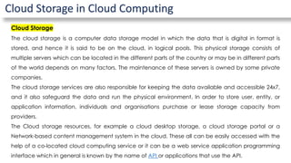 Cloud Storage in Cloud Computing
Cloud Storage
The cloud storage is a computer data storage model in which the data that is digital in format is
stored, and hence it is said to be on the cloud, in logical pools. This physical storage consists of
multiple servers which can be located in the different parts of the country or may be in different parts
of the world depends on many factors. The maintenance of these servers is owned by some private
companies.
The cloud storage services are also responsible for keeping the data available and accessible 24x7,
and it also safeguard the data and run the physical environment. In order to store user, entity, or
application information, individuals and organisations purchase or lease storage capacity from
providers.
The Cloud storage resources, for example a cloud desktop storage, a cloud storage portal or a
Network-based content management system in the cloud. These all can be easily accessed with the
help of a co-located cloud computing service or it can be a web service application programming
interface which in general is known by the name of API or applications that use the API.
 