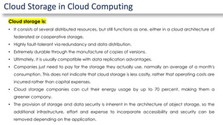 Cloud Storage in Cloud Computing
Cloud storage is:
• It consists of several distributed resources, but still functions as one, either in a cloud architecture of
federated or cooperative storage.
• Highly fault-tolerant via redundancy and data distribution.
• Extremely durable through the manufacture of copies of versions.
• Ultimately, it is usually compatible with data replication advantages.
• Companies just need to pay for the storage they actually use, normally an average of a month's
consumption. This does not indicate that cloud storage is less costly, rather that operating costs are
incurred rather than capital expenses.
• Cloud storage companies can cut their energy usage by up to 70 percent, making them a
greener company.
• The provision of storage and data security is inherent in the architecture of object storage, so the
additional infrastructure, effort and expense to incorporate accessibility and security can be
removed depending on the application.
 