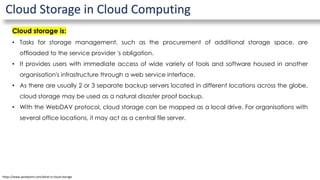 Cloud Storage in Cloud Computing
Cloud storage is:
• Tasks for storage management, such as the procurement of additional storage space, are
offloaded to the service provider 's obligation.
• It provides users with immediate access of wide variety of tools and software housed in another
organisation's infrastructure through a web service interface.
• As there are usually 2 or 3 separate backup servers located in different locations across the globe,
cloud storage may be used as a natural disaster proof backup.
• With the WebDAV protocol, cloud storage can be mapped as a local drive. For organisations with
several office locations, it may act as a central file server.
https://www.javatpoint.com/what-is-cloud-storage
 
