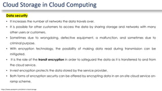 Cloud Storage in Cloud Computing
Data security
• It increases the number of networks the data travels over.
• It is possible for other customers to access the data by sharing storage and networks with many
other users or customers.
• Sometimes due to wrongdoing, defective equipment, a malfunction, and sometimes due to
criminal purpose.
• With encryption technology, the possibility of making data read during transmission can be
mitigated.
• It is the role of the transit encryption in order to safeguard the data as it is transferred to and from
the cloud service.
• In-rest encryption protects the data stored by the service provider.
• Both forms of encryption security can be offered by encrypting data in an on-site cloud service on-
ramp scheme.
https://www.javatpoint.com/what-is-cloud-storage
 