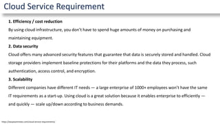 Cloud Service Requirement
1. Efficiency / cost reduction
By using cloud infrastructure, you don’t have to spend huge amounts of money on purchasing and
maintaining equipment.
2. Data security
Cloud offers many advanced security features that guarantee that data is securely stored and handled. Cloud
storage providers implement baseline protections for their platforms and the data they process, such
authentication, access control, and encryption.
3. Scalability
Different companies have different IT needs — a large enterprise of 1000+ employees won’t have the same
IT requirements as a start-up. Using cloud is a great solution because it enables enterprise to efficiently —
and quickly — scale up/down according to business demands.
https://easyexamnotes.com/cloud-service-requirements/
 