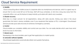 Cloud Service Requirement
4. Mobility
Cloud computing allows mobile access to corporate data via smartphones and devices, which is a great way to
ensure that no one is ever left out of the loop. Staff with busy schedules, or who live a long way away from the
corporate office, can use this feature to keep instantly up-to-date with clients and coworkers.
5. Disaster recovery
Data loss is a major concern for all organizations, along with data security. Storing your data in the cloud
guarantees that data is always available, even if your equipment like laptops or PCs, is damaged. Cloud-based
services provide quick data recovery for all kinds of emergency scenarios.
6. Control
Cloud enables you complete visibility and control over your data. You can easily decide which users have what
level of access to what data.
7. Market reach
Developing in the cloud enables users to get their applications to market quickly.
8. Automatic Software Updates
Cloud-based applications automatically refresh and update themselves.
https://easyexamnotes.com/cloud-service-requirements/
 