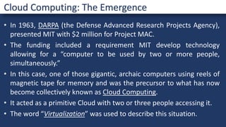 • In 1963, DARPA (the Defense Advanced Research Projects Agency),
presented MIT with $2 million for Project MAC.
• The funding included a requirement MIT develop technology
allowing for a “computer to be used by two or more people,
simultaneously.”
• In this case, one of those gigantic, archaic computers using reels of
magnetic tape for memory and was the precursor to what has now
become collectively known as Cloud Computing.
• It acted as a primitive Cloud with two or three people accessing it.
• The word “Virtualization” was used to describe this situation.
Cloud Computing: The Emergence
 