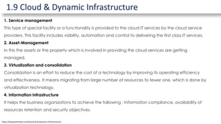 1.9 Cloud & Dynamic Infrastructure
https://easyexamnotes.com/cloud-and-dynamic-infrastructure/
1. Service management
This type of special facility or a functionality is provided to the cloud IT services by the cloud service
providers. This facility includes visibility, automation and control to delivering the first class IT services.
2. Asset-Management
In this the assets or the property which is involved in providing the cloud services are getting
managed.
3. Virtualization and consolidation
Consolidation is an effort to reduce the cost of a technology by improving its operating efficiency
and effectiveness. It means migrating from large number of resources to fewer one, which is done by
virtualization technology.
4. Information Infrastructure
It helps the business organizations to achieve the following : Information compliance, availability of
resources retention and security objectives.
 