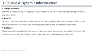 1.9 Cloud & Dynamic Infrastructure
https://easyexamnotes.com/cloud-and-dynamic-infrastructure/
5. Energy-Efficiency
Here the IT infrastructure or organization sustainable. It means it is not likely to damage or effect
any other thing.
6. Security
This cloud infrastructure is responsible for the risk management. Risk management Refers to the
risks involved in the services which are being provided by the cloud-service providers.
7. Resilience
This infrastructure provides the feature of resilience means the services are resilient. It means the
infrastructure is safe from all sides. The IT operations will not be easily get affected.
 
