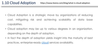 1.10 Cloud Adoption
• Cloud Adoption is a strategic move by organizations of reducing
cost, mitigating risk and achieving scalability of data base
capabilities.
• Cloud adoption may be up to various degrees in an organization,
depending on the depth of adoption.
• In fact the depth of adoption yields insight into the maturity of best
practices, enterprise-ready cloud services availability.
https://www.itexico.com/blog/what-is-cloud-adoption
 
