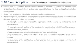 1.10 Cloud Adoption
• Organizations that go ahead with the strategic decision of adopting cloud based technologies have
to identify potential security thefts and controls, required to keep the data and applications in the
cloud secured.
• Hence there is a need for compliance assessment during cloud adoption.
• The following measures are taken for compliance assessment to ensure security and accountability of
data and applications in the cloud services:
• Matching the security requirements of the organization with the security capabilities of the cloud
service provider
• Analyzing the security policies of the cloud service provider along with history of transparency
and security related practices
• Proper understanding of the technical aspects of data and traffic flow
• Proper understanding and documentation of the roles and responsibilities of the cloud service
provider
• Understanding of the certifications and compliances that can be leveraged from the cloud
https://www.itexico.com/blog/what-is-cloud-adoption
 