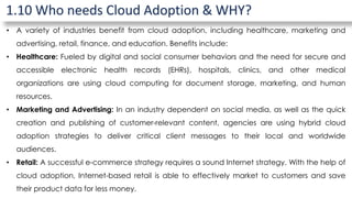1.10 Who needs Cloud Adoption & WHY?
• A variety of industries benefit from cloud adoption, including healthcare, marketing and
advertising, retail, finance, and education. Benefits include:
• Healthcare: Fueled by digital and social consumer behaviors and the need for secure and
accessible electronic health records (EHRs), hospitals, clinics, and other medical
organizations are using cloud computing for document storage, marketing, and human
resources.
• Marketing and Advertising: In an industry dependent on social media, as well as the quick
creation and publishing of customer-relevant content, agencies are using hybrid cloud
adoption strategies to deliver critical client messages to their local and worldwide
audiences.
• Retail: A successful e-commerce strategy requires a sound Internet strategy. With the help of
cloud adoption, Internet-based retail is able to effectively market to customers and save
their product data for less money.
 