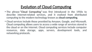 Evolution of Cloud Computing
• The phrase “Cloud Computing” was first introduced in the 1950s to
describe internet-related services, and it evolved from distributed
computing to the modern technology known as cloud computing.
• Cloud services include those provided by Amazon, Google, and Microsoft.
Cloud computing allows users to access a wide range of services stored in
the cloud or on the Internet. Cloud computing services include computer
resources, data storage, apps, servers, development tools, and
networking protocols.
 