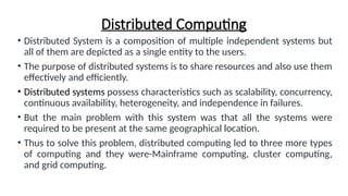 Distributed Computing
• Distributed System is a composition of multiple independent systems but
all of them are depicted as a single entity to the users.
• The purpose of distributed systems is to share resources and also use them
effectively and efficiently.
• Distributed systems possess characteristics such as scalability, concurrency,
continuous availability, heterogeneity, and independence in failures.
• But the main problem with this system was that all the systems were
required to be present at the same geographical location.
• Thus to solve this problem, distributed computing led to three more types
of computing and they were-Mainframe computing, cluster computing,
and grid computing.
 