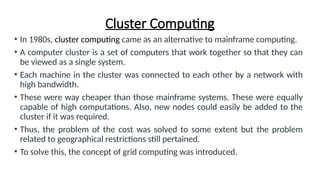 Cluster Computing
• In 1980s, cluster computing came as an alternative to mainframe computing.
• A computer cluster is a set of computers that work together so that they can
be viewed as a single system.
• Each machine in the cluster was connected to each other by a network with
high bandwidth.
• These were way cheaper than those mainframe systems. These were equally
capable of high computations. Also, new nodes could easily be added to the
cluster if it was required.
• Thus, the problem of the cost was solved to some extent but the problem
related to geographical restrictions still pertained.
• To solve this, the concept of grid computing was introduced.
 