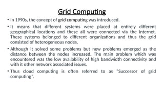 Grid Computing
• In 1990s, the concept of grid computing was introduced.
• It means that different systems were placed at entirely different
geographical locations and these all were connected via the internet.
These systems belonged to different organizations and thus the grid
consisted of heterogeneous nodes.
• Although it solved some problems but new problems emerged as the
distance between the nodes increased. The main problem which was
encountered was the low availability of high bandwidth connectivity and
with it other network associated issues.
• Thus cloud computing is often referred to as “Successor of grid
computing”.
 
