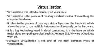 Virtualization
• Virtualization was introduced nearly 40 years back.
• Virtualization is the process of creating a virtual version of something like
computer hardware.
• It refers to the process of creating a virtual layer over the hardware which
allows the user to run multiple instances simultaneously on the hardware.
• It is a key technology used in cloud computing. It is the base on which
major cloud computing services such as Amazon EC2, VMware vCloud, etc
work on.
• Hardware virtualization is still one of the most common types of
virtualization.
 