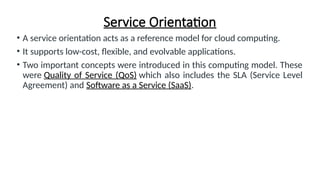 Service Orientation
• A service orientation acts as a reference model for cloud computing.
• It supports low-cost, flexible, and evolvable applications.
• Two important concepts were introduced in this computing model. These
were Quality of Service (QoS) which also includes the SLA (Service Level
Agreement) and Software as a Service (SaaS).
 