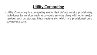 Utility Computing
• Utility Computing is a computing model that defines service provisioning
techniques for services such as compute services along with other major
services such as storage, infrastructure etc. which are provisioned on a
pay-per-use basis.
 
