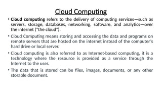 Cloud Computing
• Cloud computing refers to the delivery of computing services—such as
servers, storage, databases, networking, software, and analytics—over
the internet ("the cloud").
• Cloud Computing means storing and accessing the data and programs on
remote servers that are hosted on the internet instead of the computer’s
hard drive or local server.
• Cloud computing is also referred to as Internet-based computing, it is a
technology where the resource is provided as a service through the
Internet to the user.
• The data that is stored can be files, images, documents, or any other
storable document.
 