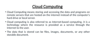 Cloud Computing
• Cloud Computing means storing and accessing the data and programs on
remote servers that are hosted on the internet instead of the computer’s
hard drive or local server.
• Cloud computing is also referred to as Internet-based computing, it is a
technology where the resource is provided as a service through the
Internet to the user.
• The data that is stored can be files, images, documents, or any other
storable document.
 