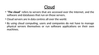 Cloud
• "The cloud" refers to servers that are accessed over the Internet, and the
software and databases that run on those servers.
• Cloud servers are in data centres all over the world.
• By using cloud computing, users and companies do not have to manage
physical servers themselves or run software applications on their own
machines.
 