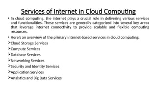 Services of Internet in Cloud Computing
• In cloud computing, the internet plays a crucial role in delivering various services
and functionalities. These services are generally categorized into several key areas
that leverage internet connectivity to provide scalable and flexible computing
resources.
• Here’s an overview of the primary internet-based services in cloud computing:
Cloud Storage Services
Compute Services
Database Services
Networking Services
Security and Identity Services
Application Services
Analytics and Big Data Services
 