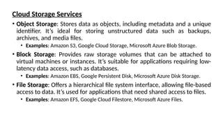 Cloud Storage Services
• Object Storage: Stores data as objects, including metadata and a unique
identifier. It’s ideal for storing unstructured data such as backups,
archives, and media files.
• Examples: Amazon S3, Google Cloud Storage, Microsoft Azure Blob Storage.
• Block Storage: Provides raw storage volumes that can be attached to
virtual machines or instances. It’s suitable for applications requiring low-
latency data access, such as databases.
• Examples: Amazon EBS, Google Persistent Disk, Microsoft Azure Disk Storage.
• File Storage: Offers a hierarchical file system interface, allowing file-based
access to data. It’s used for applications that need shared access to files.
• Examples: Amazon EFS, Google Cloud Filestore, Microsoft Azure Files.
 