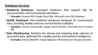 Database Services
• Relational Databases: Managed databases that support SQL for
structured data and transactional operations.
• Examples: Amazon RDS, Google Cloud SQL, Microsoft Azure SQL Database.
• NoSQL Databases: Non-relational databases designed for unstructured
data, providing flexible schemas and horizontal scalability.
• Examples: Amazon DynamoDB, Google Cloud Firestore, Microsoft Azure Cosmos
DB.
• Data Warehousing: Solutions for storing and analyzing large volumes of
structured data, optimized for complex queries and business intelligence.
• Examples: Amazon Redshift, Google BigQuery, Microsoft Azure Synapse Analytics.
 