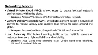 Networking Services
• Virtual Private Cloud (VPC): Allows users to create isolated network
environments within the cloud.
• Examples: Amazon VPC, Google VPC, Microsoft Azure Virtual Network.
• Content Delivery Network (CDN): Distributes content across a network of
servers to reduce latency and improve load times for users around the
globe.
• Examples: Amazon CloudFront, Google Cloud CDN, Microsoft Azure CDN.
• Load Balancing: Distributes incoming traffic across multiple servers or
instances to ensure high availability and reliability.
• Examples: AWS Elastic Load Balancing (ELB), Google Cloud Load Balancing,
Microsoft Azure Load Balancer.
 