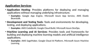Application Services
• Application Hosting: Provides platforms for deploying and managing
applications without managing underlying infrastructure.
• Examples: Google App Engine, Microsoft Azure App Service, AWS Elastic
Beanstalk.
• Development and Testing Tools: Tools and environments for developing,
testing, and deploying applications.
• Examples: AWS CodeBuild, Google Cloud Build, Microsoft Azure DevOps.
• Machine Learning and AI Services: Provides tools and frameworks for
building and deploying machine learning models and artificial intelligence
applications.
• Examples: AWS SageMaker, Google Cloud AI Platform, Microsoft Azure Machine
Learning.
 