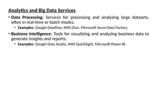 Analytics and Big Data Services
• Data Processing: Services for processing and analyzing large datasets,
often in real-time or batch modes.
• Examples: Google Dataflow, AWS Glue, Microsoft Azure Data Factory.
• Business Intelligence: Tools for visualizing and analyzing business data to
generate insights and reports.
• Examples: Google Data Studio, AWS QuickSight, Microsoft Power BI.
 
