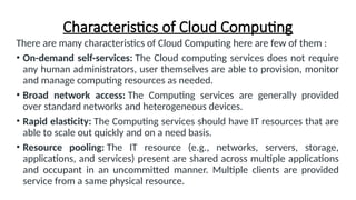 Characteristics of Cloud Computing
There are many characteristics of Cloud Computing here are few of them :
• On-demand self-services: The Cloud computing services does not require
any human administrators, user themselves are able to provision, monitor
and manage computing resources as needed.
• Broad network access: The Computing services are generally provided
over standard networks and heterogeneous devices.
• Rapid elasticity: The Computing services should have IT resources that are
able to scale out quickly and on a need basis.
• Resource pooling: The IT resource (e.g., networks, servers, storage,
applications, and services) present are shared across multiple applications
and occupant in an uncommitted manner. Multiple clients are provided
service from a same physical resource.
 