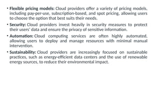 • Flexible pricing models: Cloud providers offer a variety of pricing models,
including pay-per-use, subscription-based, and spot pricing, allowing users
to choose the option that best suits their needs.
• Security: Cloud providers invest heavily in security measures to protect
their users’ data and ensure the privacy of sensitive information.
• Automation: Cloud computing services are often highly automated,
allowing users to deploy and manage resources with minimal manual
intervention.
• Sustainability: Cloud providers are increasingly focused on sustainable
practices, such as energy-efficient data centers and the use of renewable
energy sources, to reduce their environmental impact.
 