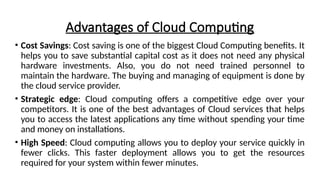 Advantages of Cloud Computing
• Cost Savings: Cost saving is one of the biggest Cloud Computing benefits. It
helps you to save substantial capital cost as it does not need any physical
hardware investments. Also, you do not need trained personnel to
maintain the hardware. The buying and managing of equipment is done by
the cloud service provider.
• Strategic edge: Cloud computing offers a competitive edge over your
competitors. It is one of the best advantages of Cloud services that helps
you to access the latest applications any time without spending your time
and money on installations.
• High Speed: Cloud computing allows you to deploy your service quickly in
fewer clicks. This faster deployment allows you to get the resources
required for your system within fewer minutes.
 