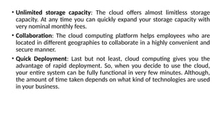 • Unlimited storage capacity: The cloud offers almost limitless storage
capacity. At any time you can quickly expand your storage capacity with
very nominal monthly fees.
• Collaboration: The cloud computing platform helps employees who are
located in different geographies to collaborate in a highly convenient and
secure manner.
• Quick Deployment: Last but not least, cloud computing gives you the
advantage of rapid deployment. So, when you decide to use the cloud,
your entire system can be fully functional in very few minutes. Although,
the amount of time taken depends on what kind of technologies are used
in your business.
 