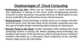 Disadvantages of Cloud Computing
• Performance Can Vary: When you are working in a cloud environment,
your application is running on the server which simultaneously provides
resources to other businesses. Any greedy behavior or DDOS attack on your
tenant could affect the performance of your shared resource.
• Technical Issues: Cloud technology is always prone to an outage and other
technical issues. Even, the best cloud service provider companies may face
this type of trouble despite maintaining high standards of maintenance.
• Security Threat in the Cloud: Another drawback while working with cloud
computing services is security risk. Before adopting cloud technology, you
should be well aware of the fact that you will be sharing all your company’s
sensitive information to a third-party cloud computing service provider.
Hackers might access this information.
 