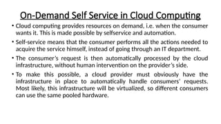 On-Demand Self Service in Cloud Computing
• Cloud computing provides resources on demand, i.e. when the consumer
wants it. This is made possible by selfservice and automation.
• Self-service means that the consumer performs all the actions needed to
acquire the service himself, instead of going through an IT department.
• The consumer’s request is then automatically processed by the cloud
infrastructure, without human intervention on the provider’s side.
• To make this possible, a cloud provider must obviously have the
infrastructure in place to automatically handle consumers’ requests.
Most likely, this infrastructure will be virtualized, so different consumers
can use the same pooled hardware.
 