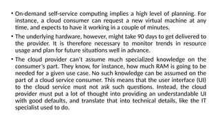• On-demand self-service computing implies a high level of planning. For
instance, a cloud consumer can request a new virtual machine at any
time, and expects to have it working in a couple of minutes.
• The underlying hardware, however, might take 90 days to get delivered to
the provider. It is therefore necessary to monitor trends in resource
usage and plan for future situations well in advance.
• The cloud provider can’t assume much specialized knowledge on the
consumer’s part. They know, for instance, how much RAM is going to be
needed for a given use case. No such knowledge can be assumed on the
part of a cloud service consumer. This means that the user interface (UI)
to the cloud service must not ask such questions. Instead, the cloud
provider must put a lot of thought into providing an understandable UI
with good defaults, and translate that into technical details, like the IT
specialist used to do.
 