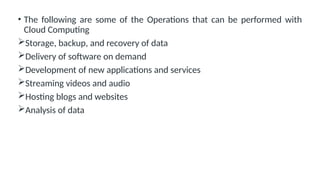 • The following are some of the Operations that can be performed with
Cloud Computing
Storage, backup, and recovery of data
Delivery of software on demand
Development of new applications and services
Streaming videos and audio
Hosting blogs and websites
Analysis of data
 