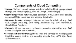 Components of Cloud Computing
• Storage: Various types of storage solutions including block storage, object
storage, and file storage (e.g., AWS S3, Google Cloud Storage).
• Networking: Virtual networks, load balancers, VPNs, and content delivery
networks (CDNs) to manage and optimize data traffic.
• Database Services: Managed database services for relational (e.g., AWS
RDS, Google Cloud SQL) and NoSQL databases (e.g., AWS DynamoDB,
Google Cloud Firestore).
• Compute: Virtual machines, containers, serverless computing (e.g., AWS
Lambda, Google Cloud Functions).
• Security and Identity Management: Tools and services for managing user
identities, access control, and ensuring security (e.g., AWS IAM, Azure
Active Directory).
 