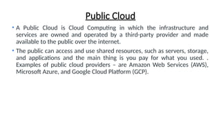 Public Cloud
• A Public Cloud is Cloud Computing in which the infrastructure and
services are owned and operated by a third-party provider and made
available to the public over the internet.
• The public can access and use shared resources, such as servers, storage,
and applications and the main thing is you pay for what you used. .
Examples of public cloud providers – are Amazon Web Services (AWS),
Microsoft Azure, and Google Cloud Platform (GCP).
 