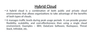 Hybrid Cloud
• A hybrid cloud is a combination of both public and private cloud
environments that allows organizations to take advantage of the benefits
of both types of clouds.
• It manages traffic levels during peak usage periods It can provide greater
flexibility, scalability, and cost-effectiveness than using a single cloud
environment. Examples – IBM, DataCore Software, Rackspace, Threat
Stack, Infinidat, etc.
 