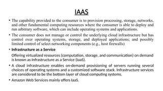 IAAS
• The capability provided to the consumer is to provision processing, storage, networks,
and other fundamental computing resources where the consumer is able to deploy and
run arbitrary software, which can include operating systems and applications.
• The consumer does not manage or control the underlying cloud infrastructure but has
control over operating systems, storage, and deployed applications; and possibly
limited control of select networking components (e.g., host firewalls)
• Infrastructure as a Service
Offering virtualized resources (computation, storage, and communication) on demand
is known as Infrastructure as a Service (IaaS).
• A cloud infrastructure enables on-demand provisioning of servers running several
choices of operating systems and a customized software stack. Infrastructure services
are considered to be the bottom layer of cloud computing systems.
• Amazon Web Services mainly offers IaaS.
 