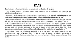 PAAS
• PaaS vendors offer a development environment to application developers.
• The provider typically develops toolkit and standards for development and channels for
distribution and payment.
• In the PaaS models, cloud providers deliver a computing platform, typically including operating
system, programming-language execution environment, database, and web server.
• Application developers can develop and run their software solutions on a cloud platform without
the cost and complexity of buying and managing the underlying hardware and software layers.
• A cloud platform offers an environment on which developers create and deploy applications and
do not necessarily need to know how many processors or how much memory that applications
will be using. In addition, multiple programming models and specialized services (e.g., data
access, authentication, and payments) are offered as building blocks to new applications. 
• Google App Engine, an example of Platform as a Service, offers a scalable environment for
developing and hosting Web applications, which should be written in specific programming
languages such as Python or Java, and use the services‘ own proprietary structured object data
store.
 
