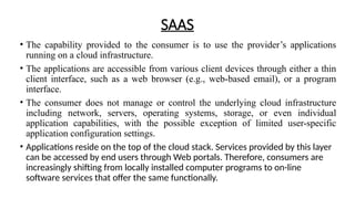 SAAS
• The capability provided to the consumer is to use the provider’s applications
running on a cloud infrastructure.
• The applications are accessible from various client devices through either a thin
client interface, such as a web browser (e.g., web-based email), or a program
interface.
• The consumer does not manage or control the underlying cloud infrastructure
including network, servers, operating systems, storage, or even individual
application capabilities, with the possible exception of limited user-specific
application configuration settings.
• Applications reside on the top of the cloud stack. Services provided by this layer
can be accessed by end users through Web portals. Therefore, consumers are
increasingly shifting from locally installed computer programs to on-line
software services that offer the same functionally.
 
