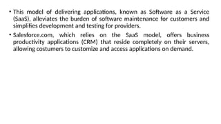 • This model of delivering applications, known as Software as a Service
(SaaS), alleviates the burden of software maintenance for customers and
simplifies development and testing for providers.
• Salesforce.com, which relies on the SaaS model, offers business
productivity applications (CRM) that reside completely on their servers,
allowing costumers to customize and access applications on demand.
 