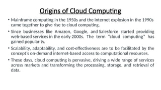 Origins of Cloud Computing
• Mainframe computing in the 1950s and the internet explosion in the 1990s
came together to give rise to cloud computing.
• Since businesses like Amazon, Google, and Salesforce started providing
web-based services in the early 2000s. The term “cloud computing” has
gained popularity.
• Scalability, adaptability, and cost-effectiveness are to be facilitated by the
concept’s on-demand internet-based access to computational resources.
• These days, cloud computing is pervasive, driving a wide range of services
across markets and transforming the processing, storage, and retrieval of
data.
 