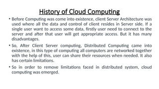 History of Cloud Computing
• Before Computing was come into existence, client Server Architecture was
used where all the data and control of client resides in Server side. If a
single user want to access some data, firstly user need to connect to the
server and after that user will get appropriate access. But it has many
disadvantages.
• So, After Client Server computing, Distributed Computing came into
existence, in this type of computing all computers are networked together
with the help of this, user can share their resources when needed. It also
has certain limitations.
• So in order to remove limitations faced in distributed system, cloud
computing was emerged.
 