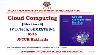 DEPARTMENT OF COMPUTER SCIENCE AND ENGINEERING
Cloud Computing
[Elective-2]
IV B.Tech, SEMESTER-1
R-16
JNTUK Kakinada
Dr.K.Venkata Subba Reddy, Professor and HOD, Department of CSE, KHIT, Guntur
KALLAM HARANADHAREDDY INSTITUTE OF TECHNOLOGY, GUNTUR
1/112
 